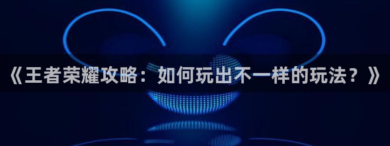 极悦娱乐测速：《王者荣耀攻略：如何玩出不一样的玩法？》